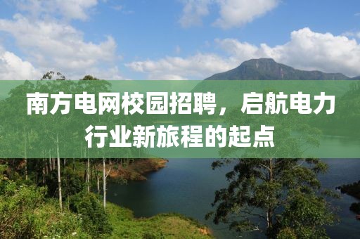 南方电网校园招聘，启航电力行业新旅程的起点