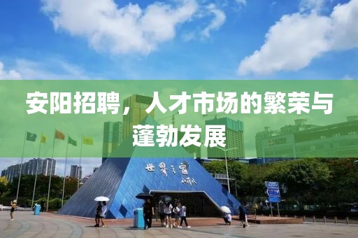 安阳招聘，人才市场的繁荣与蓬勃发展