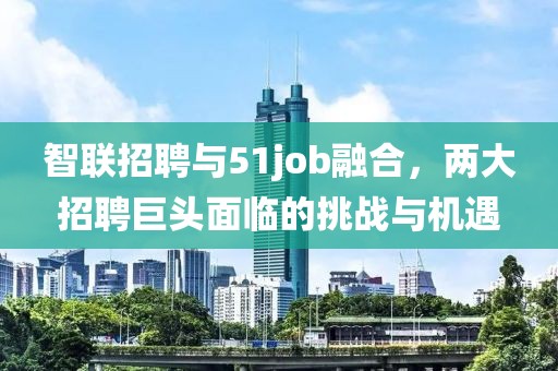 智联招聘与51job融合，两大招聘巨头面临的挑战与机遇