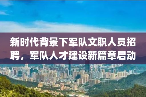 新时代背景下军队文职人员招聘，军队人才建设新篇章启动