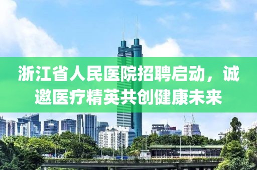 浙江省人民医院招聘启动，诚邀医疗精英共创健康未来