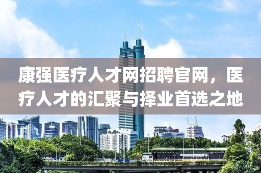 康强医疗人才网招聘官网，医疗人才的汇聚与择业首选之地