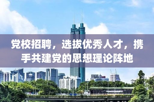 党校招聘，选拔优秀人才，携手共建党的思想理论阵地