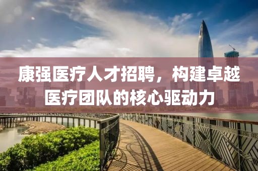 康强医疗人才招聘，构建卓越医疗团队的核心驱动力