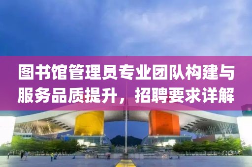 图书馆管理员专业团队构建与服务品质提升，招聘要求详解