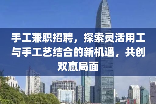 手工兼职招聘，探索灵活用工与手工艺结合的新机遇，共创双赢局面