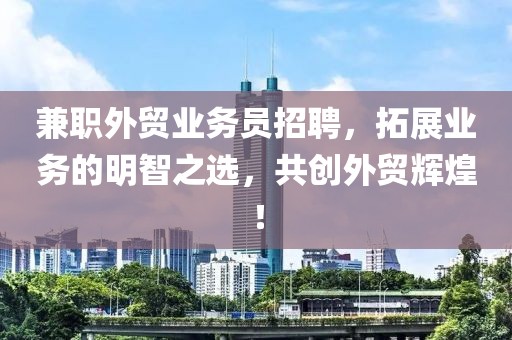 兼职外贸业务员招聘，拓展业务的明智之选，共创外贸辉煌！