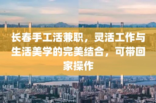 长春手工活兼职，灵活工作与生活美学的完美结合，可带回家操作