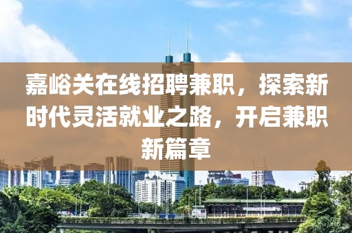 嘉峪关在线招聘兼职，探索新时代灵活就业之路，开启兼职新篇章