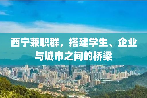 西宁兼职群，搭建学生、企业与城市之间的桥梁